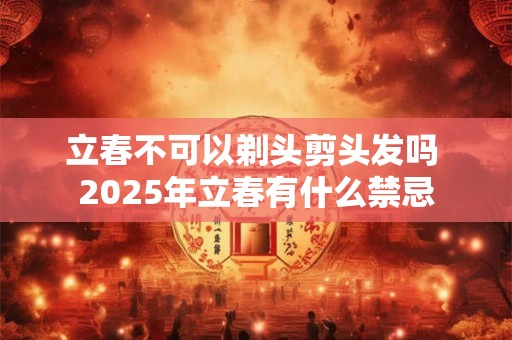 立春不可以剃头剪头发吗 2025年立春有什么禁忌 立春不可以剃头剪头发吗 2025年立春有什么禁忌