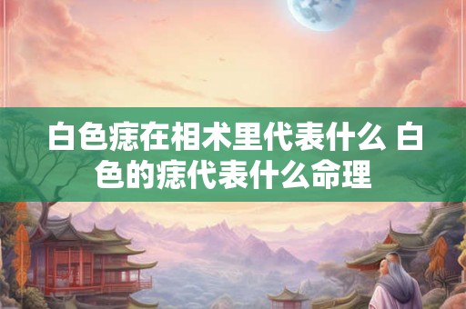 白色痣在相术里代表什么 白色的痣代表什么命理 白色痣在相术里代表什么 白色的痣代表什么命理