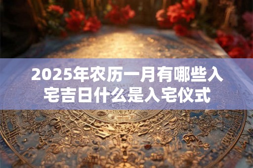 2025年农历一月有哪些入宅吉日什么是入宅仪式 2025年农历一月有哪些入宅吉日什么是入宅仪式
