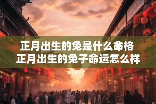 正月出生的兔是什么命格 正月出生的兔子命运怎么样 正月出生的兔是什么命格 正月出生的兔子命运怎么样
