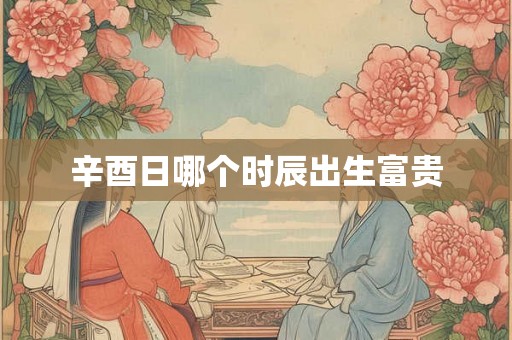 辛酉日哪个时辰出生富贵 辛酉日哪个时辰出生富贵