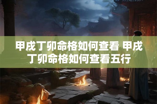 甲戌丁卯命格如何查看 甲戌丁卯命格如何查看五行 甲戌丁卯命格如何查看 甲戌丁卯命格如何查看五行