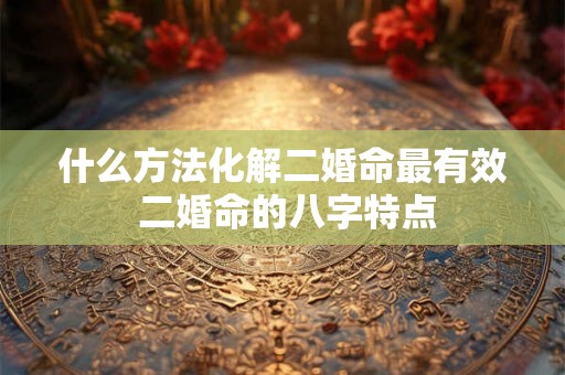 什么方法化解二婚命最有效 二婚命的八字特点 什么方法化解二婚命最有效 二婚命的八字特点