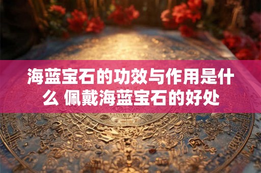 海蓝宝石的功效与作用是什么 佩戴海蓝宝石的好处 海蓝宝石的功效与作用是什么 佩戴海蓝宝石的好处