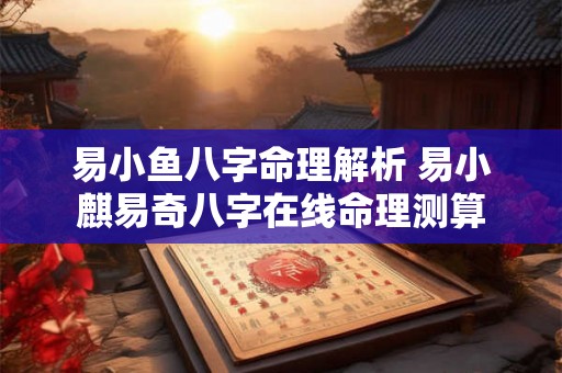 易小鱼八字命理解析 易小麒易奇八字在线命理测算 易小鱼八字命理解析 易小麒易奇八字在线命理测算