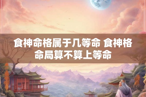 食神命格属于几等命 食神格命局算不算上等命 食神命格属于几等命 食神格命局算不算上等命