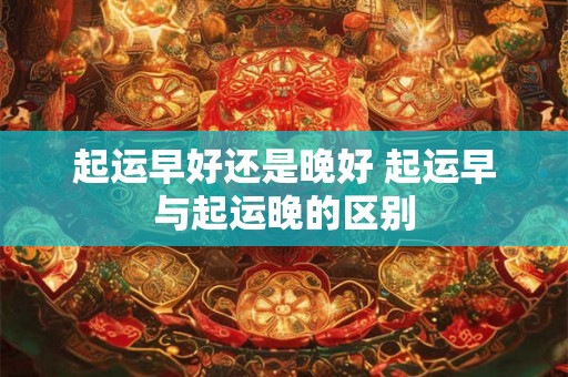 起运早好还是晚好 起运早与起运晚的区别 起运早好还是晚好 起运早与起运晚的区别