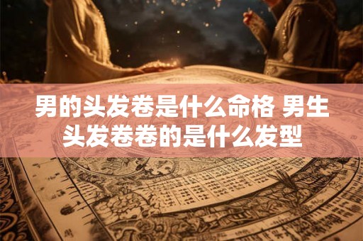 男的头发卷是什么命格 男生头发卷卷的是什么发型 男的头发卷是什么命格 男生头发卷卷的是什么发型
