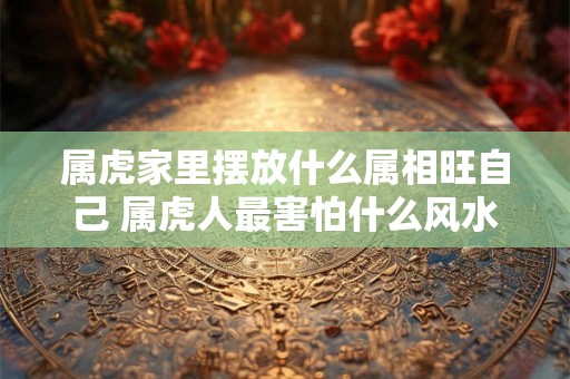 属虎家里摆放什么属相旺自己 属虎人最害怕什么风水