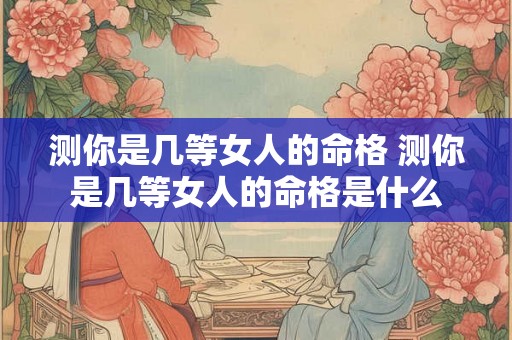 测你是几等女人的命格 测你是几等女人的命格是什么 测你是几等女人的命格 测你是几等女人的命格是什么