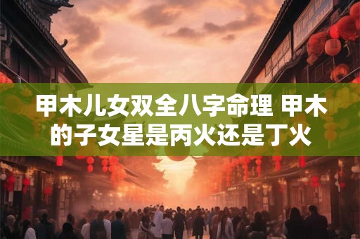甲木儿女双全八字命理 甲木的子女星是丙火还是丁火 甲木儿女双全八字命理 甲木的子女星是丙火还是丁火
