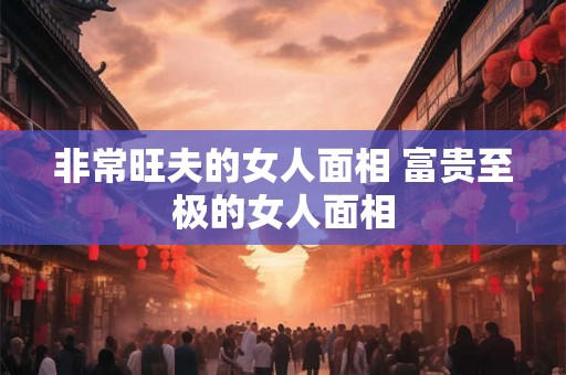 非常旺夫的女人面相 富贵至极的女人面相 非常旺夫的女人面相 富贵至极的女人面相