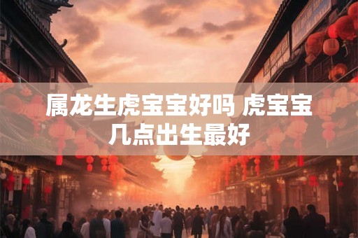属龙生虎宝宝好吗 虎宝宝几点出生最好 属龙生虎宝宝好吗 虎宝宝几点出生最好