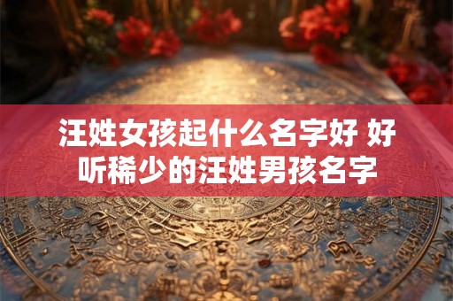 汪姓女孩起什么名字好 好听稀少的汪姓男孩名字 汪姓女孩起什么名字好 好听稀少的汪姓男孩名字