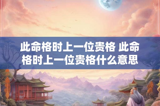此命格时上一位贵格 此命格时上一位贵格什么意思 此命格时上一位贵格 此命格时上一位贵格什么意思
