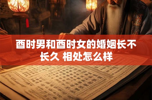 酉时男和酉时女的婚姻长不长久 相处怎么样 酉时男和酉时女的婚姻长不长久 相处怎么样