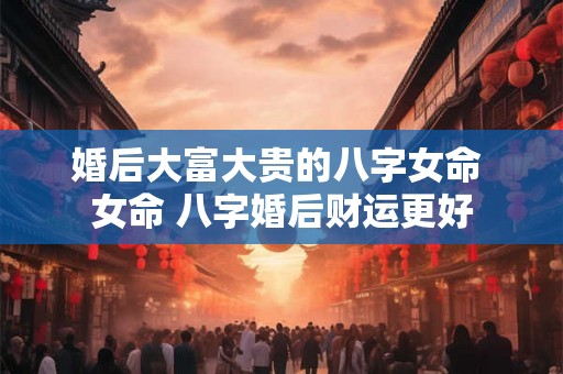 婚后大富大贵的八字女命 女命 八字婚后财运更好 婚后大富大贵的八字女命 女命 八字婚后财运更好