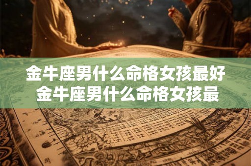 金牛座男什么命格女孩最好 金牛座男什么命格女孩最好命运 金牛座男什么命格女孩最好 金牛座男什么命格女孩最好命运