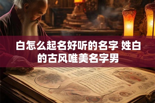 白怎么起名好听的名字 姓白的古风唯美名字男 白怎么起名好听的名字 姓白的古风唯美名字男