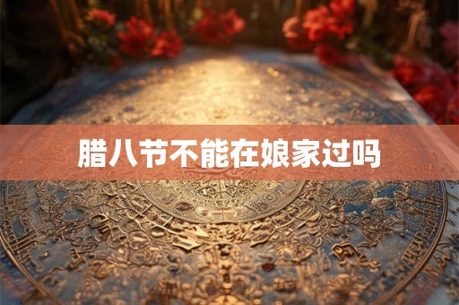 腊八节不能在娘家过吗 腊八节不能在娘家过吗