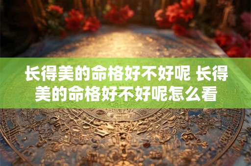 长得美的命格好不好呢 长得美的命格好不好呢怎么看 长得美的命格好不好呢 长得美的命格好不好呢怎么看
