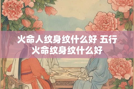 火命人纹身纹什么好 五行火命纹身纹什么好 火命人纹身纹什么好 五行火命纹身纹什么好