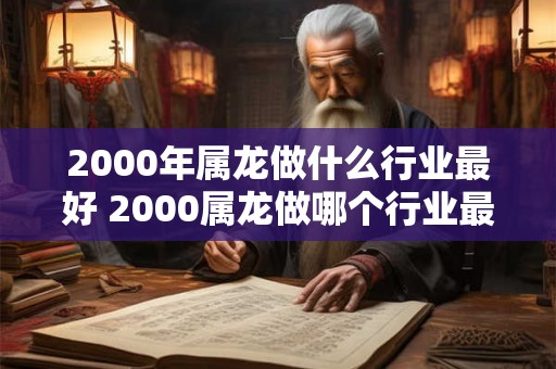 2000年属龙做什么行业最好 2000属龙做哪个行业最佳 2000年属龙做什么行业最好 2000属龙做哪个行业最佳