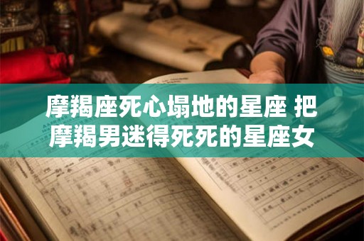 摩羯座死心塌地的星座 把摩羯男迷得死死的星座女