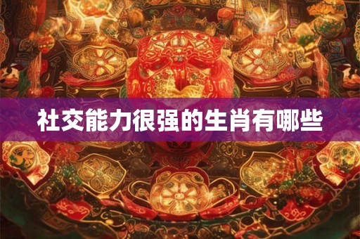 社交能力很强的生肖有哪些 社交能力很强的生肖有哪些