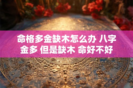 命格多金缺木怎么办 八字金多 但是缺木 命好不好 命格多金缺木怎么办 八字金多 但是缺木 命好不好