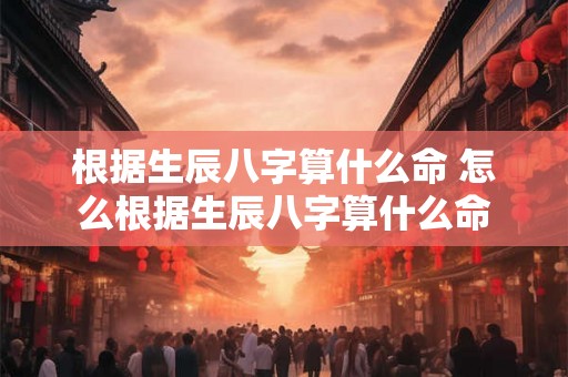 根据生辰八字算什么命 怎么根据生辰八字算什么命