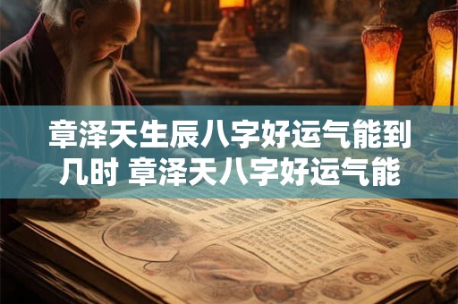章泽天生辰八字好运气能到几时 章泽天八字好运气能到几时 章泽天生辰八字好运气能到几时 章泽天八字好运气能到几时