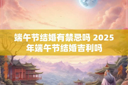 端午节结婚有禁忌吗 2025年端午节结婚吉利吗 端午节结婚有禁忌吗 2025年端午节结婚吉利吗