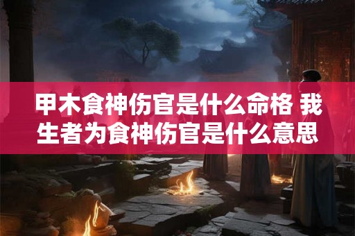 甲木食神伤官是什么命格 我生者为食神伤官是什么意思 甲木食神伤官是什么命格 我生者为食神伤官是什么意思