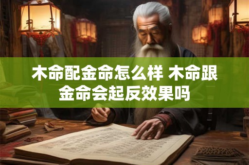 木命配金命怎么样 木命跟金命会起反效果吗 木命配金命怎么样 木命跟金命会起反效果吗