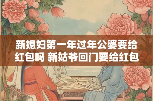 新媳妇第一年过年公婆要给红包吗 新姑爷回门要给红包吗 新媳妇第一年过年公婆要给红包吗 新姑爷回门要给红包吗
