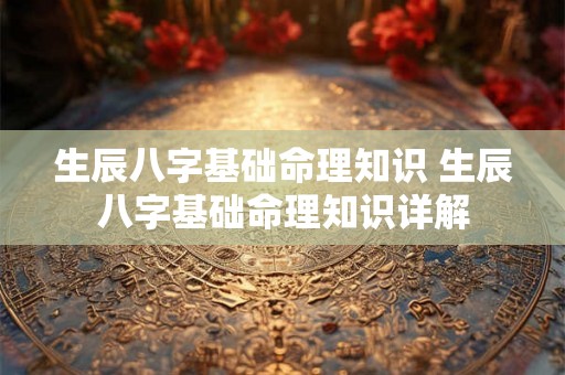 生辰八字基础命理知识 生辰八字基础命理知识详解