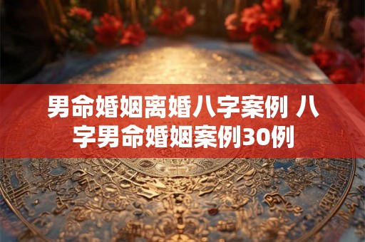 男命婚姻离婚八字案例 八字男命婚姻案例30例 男命婚姻离婚八字案例 八字男命婚姻案例30例
