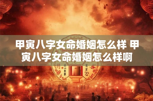 甲寅八字女命婚姻怎么样 甲寅八字女命婚姻怎么样啊