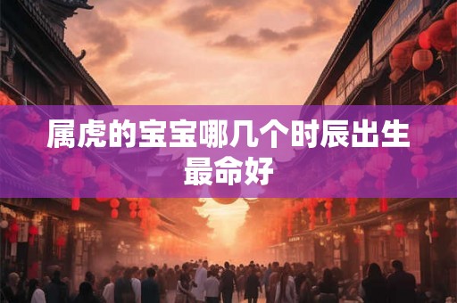 属虎的宝宝哪几个时辰出生最命好