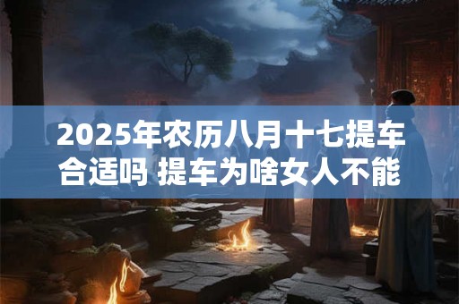 2025年农历八月十七提车合适吗 提车为啥女人不能一起去 2025年农历八月十七提车合适吗 提车为啥女人不能一起去
