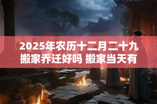 2025年农历十二月二十九搬家乔迁好吗 搬家当天有什么讲究 2025年农历十二月二十九搬家乔迁好吗 搬家当天有什么讲究