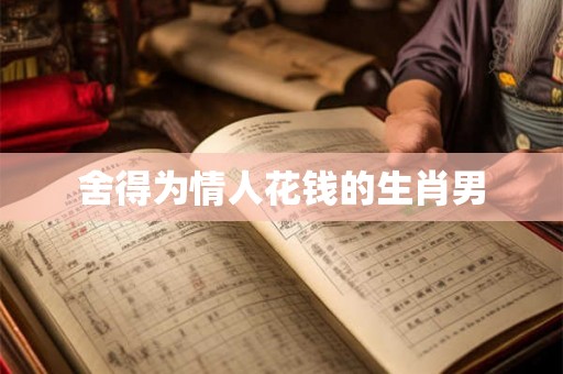 舍得为情人花钱的生肖男 舍得为情人花钱的生肖男