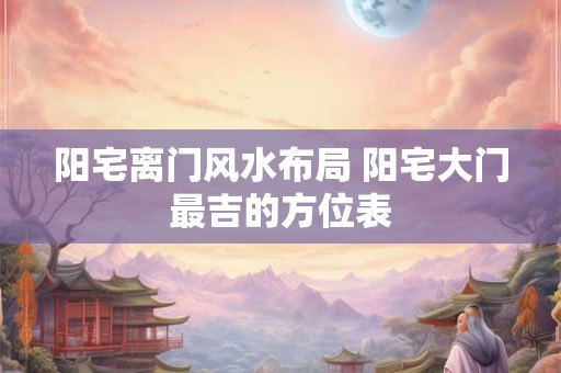 阳宅离门风水布局 阳宅大门最吉的方位表 阳宅离门风水布局 阳宅大门最吉的方位表