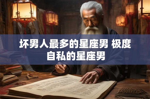 坏男人最多的星座男 极度自私的星座男 坏男人最多的星座男 极度自私的星座男