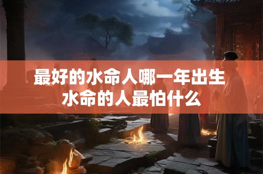 最好的水命人哪一年出生 水命的人最怕什么 最好的水命人哪一年出生 水命的人最怕什么