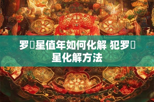 罗睺星值年如何化解 犯罗睺星化解方法 罗睺星值年如何化解 犯罗睺星化解方法