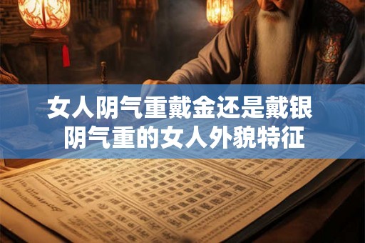 女人阴气重戴金还是戴银 阴气重的女人外貌特征