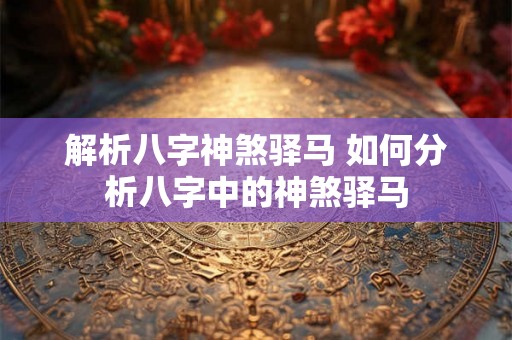 解析八字神煞驿马 如何分析八字中的神煞驿马 解析八字神煞驿马 如何分析八字中的神煞驿马
