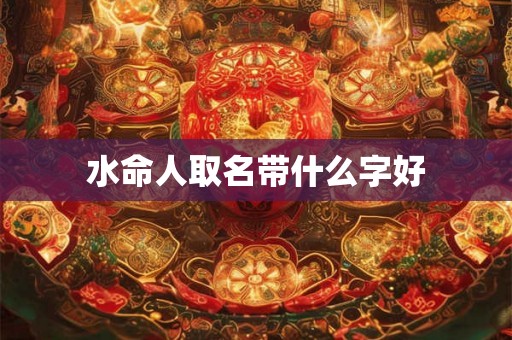水命人取名带什么字好 水命人取名带什么字好